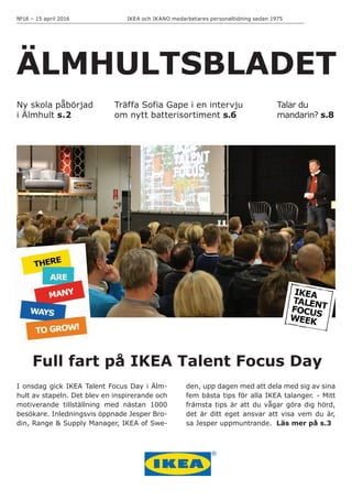 IKEA och IKANO medarbetares personaltidning sedan 1975№16 – 15 april 2016
ÄLMHULTSBLADET
I onsdag gick IKEA Talent Focus Day i Älm-
hult av stapeln. Det blev en inspirerande och
motiverande tillställning med nästan 1000
besökare. Inledningsvis öppnade Jesper Bro-
din, Range & Supply Manager, IKEA of Swe-
Träffa Sofia Gape i en intervju
om nytt batterisortiment s.6
Talar du
mandarin? s.8
den, upp dagen med att dela med sig av sina
fem bästa tips för alla IKEA talanger. - Mitt
främsta tips är att du vågar göra dig hörd,
det är ditt eget ansvar att visa vem du är,
sa Jesper uppmuntrande. Läs mer på s.3
Ny skola påbörjad
i Älmhult s.2
Full fart på IKEA Talent Focus Day
 