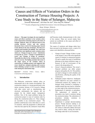 Int. J Sup. Chain. Mgt Vol. 6, No. 1, March 2017
226
Causes and Effects of Variation Orders in the
Construction of Terrace Housing Projects: A
Case Study in the State of Selangor, Malaysia
Noraziah Mohammad#1
, Adi Irfan Che Ani*2
, Riza Atiq O.K. Rakmat#3
#1,*2, #3
Faculty of Engineering and Built Environment, Universiti Kebangsaan Malaysia,
Bangi, Selangor, Malaysia
1
noraziahmohammad@ukm.edu.my
2
adiirfan@gmail.com
3
rizaatiq@ukm.edu.my
Abstract— This paper investigate the most significant
causes and effects contribute to the variation orders
in the construction of housing projects in the States of
Selangor Malaysia. Data was collected based on the
existing literature reviews and also contract
documents from a total of 61 housing project located
at nine district in the state of Selangor. The data were
analysed and formulate the findings. The result from
revealed four most significant causes variation orders
which are: ‘Change of scope by owner’, ‘Substitution
of materials by owner’, ‘Changes of specification by
owner’ and ‘Changes of design by consultant’.
Meanwhile the effects of the variation orders are time
and cost overrun. The finding concludes that owner is
the major source of the variation orders in
construction of building projects and suggested that
owner should have adequate planning and recourses
before initiating a project in order to avoid variation
order during the construction stage.
Keywords— Variation Orders, Causes, Effects,
Construction of housing projects
1. Introduction
The Malaysian construction industry plays an
instrumental role in the country development. The
construction industry is a strong growth push to the
nation economy because of its excessive linkage
with other sector such as manufacturing and
electrical, unfortunately the industry did not
prepare for the related project management
problem. One of the major problems facing the
construction project is issue of variation order by
during the construction phase [1]. These changes
are inevitable in any construction project. The
problem could become worse when there is a series
of variations, when the programme is affected and
when the time spent by the contractor’s head office
staff becomes totally disproportionate to the value
of the contract. There are several studies been
carried out worldwide on the causes and effect of
the variation order.
The causes of variations and change orders have
been surveyed in the literature review, a total of 18
causes were identified as discussed below.
i. Change of scope: Change of plan or scope
of the project is one of the most significant
causes of variation in construction projects
[2] and is usually the result of insufficient
planning at the project definition stage, or
because of lack of involvement of the
owner in the design phase [3].
ii. Owner’s financial problems: The owner’s
financial problems can affect project
progress and quality [4], [5]. This problem
can lead to changes in work schedules and
specifications, affecting the quality of the
construction.
iii. Inadequate project objectives: Inadequate
project objectives can cause variation in
construction projects [6], leading to the
designer being restricted in designing a
suitable design that may lead to variations
at a later stage of the construction process.
iv. Replacement of materials or procedures:
The replacement of materials or
procedures may lead to variations during
the construction phase. The substitution of
procedures includes variations in
application methods [7].
v. Impediment to prompt decision-making
process: Prompt decision making is an
important factor for project success [8],
[9]. Failure to efficiently address decisions
may result in delay, causing the need for
the change order due to cost increments.
______________________________________________________________
International Journal of Supply Chain Management
IJSCM, ISSN: 2050-7399 (Online), 2051-3771 (Print)
Copyright © ExcelingTech Pub, UK (http://excelingtech.co.uk/)
 