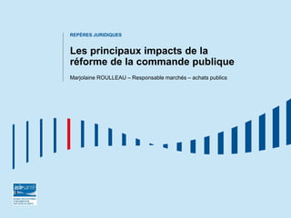 REPÈRES JURIDIQUES
Les principaux impacts de la
réforme de la commande publique
Marjolaine ROULLEAU – Responsable marchés – achats publics
 