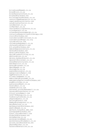 brizahouse@mwweb.co.za
broad@icon.co.za
brown@glenavonfarm.co.za
brushes@telkomsa.net
buildingplans@acenet.co.za
cannonlodge@newcastle.co.za
capetown@svarchitects.com
cara@crystalfusion.co.za
cavz@mjvnet.co.za
ccr@global.co.za
charles@sailingcentre.co.za
clint@aelect.co.za
coleen@endlesssummergh.co.za
contactus@exquisiteskintherapy.com
ctscio@telkomsa.net
customercare@firstroad.co.za
customercare@sapc.za.org
cycle@iafrica.com
cycleboys@absamail.co.za
cyclecentre@lantic.net
d.h.glas@telkomsa.net
damien@xpressrentals.co.za
davdix@telkomsa.net
daveliz@telkomsa.net
david@loadsofliving.co.za
ddtfurn@icon.co.za
deidre.bakker@iburst.co.za
dgravett@njrsteel.co.za
diane@maternitylane.co.za
dnel@extrico.co.za
donald@tzaneen.co.za
dpack@mweb.co.za
drying@cfw.co.za
eagles@economist.co.za
eganprojects@gmail.com
egp@netactive.co.za
elismalieb@mweb.co.za
embroidery@lyonsemb.co.za
emergencyoperations@telkomsa.net
enq@mirrorobe.co.za
eyecaresun@medi.co.za
facets@wol.co.za
fedek@iafrica.com
fernando.pronet@absamail.co.za
fernery@forestferns.co.za
fitout.arno@gmail.com
fr007785@shoprite.co.za
fun@jellyfishkids.co.za
g4gates@yahoo.co.uk
gallery@ravats.com
gambys@carexpress.co.za
gary@akstone.co.za
gatewaysteel@telkomsa.net
gemfin@mweb.co.za
gerhard.kleyn@za.abb.com
glenapope@telkomsa.net
glenn.rania@hotmail.com
globaldc@telkomsa.net
golda@golda.co.za
gordongrieve@mweb.co.za
gordonvanzyl@vodamail.co.za
ground.zero@telkom-sa.net
gwynne@global.co.za
hardrock@netactive.co.za
 