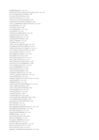 hdg@absamail.co.za
hester@stellenboschartgallery.co.za
hillermann@telkomsa.net
hireall@telkomsa.net
hotel224@satis.co.za
idcinterior@telkomsa.net
indigofinance@telkomsa.net
info.jhb@neptuneplanthire.co.za
info@18ten.co.za
info@5h-cms.com
info@abmauri.co.za
jack@vef.co.za
jetmaster6@argent.co.za
jgrant@iafrica.com
jhb@gluepaste.co.za
jhuman@telkomsa.net
jmwill@mweb.co.za
joan@alum.co.za
john.fourie@afrimat.co.za
jslabbert@mtnloaded.co.za
jubecon@executivemail.co.za
julia@sa.kobo-safaris.com
justinm@vrsteel.co.za
karen@petalmagic.co.za
kccs@netralink.com
keith@tarpaulins.co.za
kevin@crushing.co.za
kevin@sovereignsteel.com
kidzfurnitures@gmail.com
kirsty@mvrentals.co.za
krausekk@mweb.co.za
kuthangl@lantic.net
laboneauberge@co.za
ladysmith@acutts.co.za
laetitia@procamcctv.co.za
lauren@fyshe.co.za
lawyers@macinttoshcross.co.za
layalawn@3i.co.za
leew@acenet.co.za
lemariestudio@vodamail.co.za
leon.db@telkomsa.net
leon.malan@telkomsa.net
leonelda@icon.co.za
leonhi@eject.co.za
light@lantic.net
linares@iafrica.com
lindia@midrandboeholes.com
louismaas@telkomsa.net
magicbuild1@telkomsa.net
mail@asep.co.za
mail@orbic.co.za
management@makanaresort.co.za
marga@thediplomat.co.za
mark@timestwo.co.za
masakhane2@mweb.co.za
md@maxidor.co.za
metsteel@iafrica.com
mhelect@mweb.co.za
micaparch@mweb.co.za
mike@steelco.co.za
minette@cyclesport.co.za
montusi@iafrica.co.za
muriel@ink-jet.co.za
mwemerlyn@dunkeldcycles.co.za
 