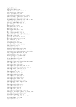 mydeal@gm.com
ndovi75@yahoo.com
nfo@harrisaluminium.co.za
nick@paintballaim.com
nico.acon@gmail.com
nikki@nmcinteriordesign.co.za
nkosicarpets71@iburst.cb.co.za
nouveaupatios@hotmail.co.za
number4parklane@worldonline.co.za
office@hellspoort.co.za
outdoorsman@mweb.co.za
paarltv@paarlonline.co.za
paul@dafco.co.za
paul@lacottasa.co.za
paul@poi.co.za
paulandliz@lantic.net
petroljeans@mweb.co.za
phillipahume@abi.co.za
pieter@roboticsteelworks.co.za
plo@iafrica.com
pretoriabook@mweb.co.za
print@coredigital.co.za
pytier@vox.co.za
qcs@telkomsa.net
queenmed@lantic.net
randburg@heatwave.co.za
raz@tiscall.co.za
rbc@enet.co.za
regentcomp@webmail.co.za
removals@caeexpress.co.za
reservations@caperendezvous.co.za
retailmanager@cyclelab.com
richardsbay.div@vrn.co.za
robnic@iburst.lantic.net
russelvdm@tiscali.co.za
s.melamed@yahoo.com
saflora@gwisa.com
sales.1strealtors@harcourts.co.za
sales@akstone.co.za
sales@brightkid.co.za
sales@businessfurniture.co.za
sales@emthunziniwoodworks.co.za
sales@inprofile2000.co.za
sales@lcsequ-door.co.za
sales@mami.co.za
sales@metalman.co.za
sales@millwood.co.za
sales@mul-t-lock.co.za
sales@palazzobaths.com
sales@proroofcape.com
sales@rollerdoorman.co.za
sales@samplabelting-sa.com
sales@schipper.co.za
sales@shadeways.co.za
sales@shelfrack.co.za
sales@tomico.co.za
sales@tugela.co.za
sales@wernerbrushware.co.za
samantha.greenslade@za.afrisam.com
sap@birchwoodhotel.co.za
sfbotes@vodamail.co.za
shadecreations@tiscali.co.za
shaun@spawest.co.za
sifisa@mfet.co.za
 