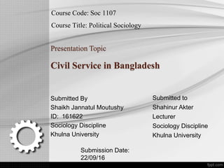 Course Code: Soc 1107
Course Title: Political Sociology
Presentation Topic
Civil Service in Bangladesh
Submitted By
Shaikh Jannatul Moutushy
ID: 161622
Sociology Discipline
Khulna University
Submitted to
Shahinur Akter
Lecturer
Sociology Discipline
Khulna University
Submission Date:
22/09/16
 
