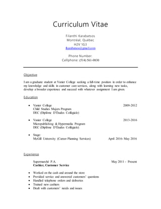 Curriculum Vitae
Filanthi Karabatsos
Montréal, Québec
H2V 1G3
fkarabatsos@gmail.com
Phone Number:
Cellphone: (514) 561-0830
Objective
I am a graduate student at Vanier College seeking a full-time position in order to enhance
my knowledge and skills in customer care services, along with learning new tasks,
develop a broader experience and succeed with whatever assignment I am given.
Education
 Vanier College 2009-2012
Child Studies Majors Program
DEC (Diplôme D’Études Collégiale)
 Vanier College 2013-2016
Micropublishing & Hypermedia Program
DEC (Diplôme D’Études Collégiale)
 Stage:
McGill University (Career Planning Services) April 2016- May 2016
Experience
Supermarché P.A. May 2011 - Present
Cashier, Customer Service
 Worked on the cash and around the store
 Provided service and answered customers’ questions
 Handled telephone orders and deliveries
 Trained new cashiers
 Dealt with customers’ needs and issues
 