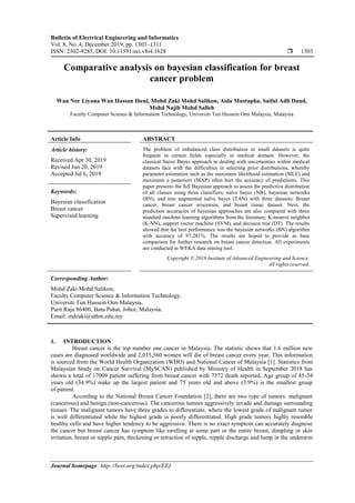 Bulletin of Electrical Engineering and Informatics
Vol. 8, No. 4, December 2019, pp. 1303~1311
ISSN: 2302-9285, DOI: 10.11591/eei.v8i4.1628  1303
Journal homepage: http://beei.org/index.php/EEI
Comparative analysis on bayesian classification for breast
cancer problem
Wan Nor Liyana Wan Hassan Ibeni, Mohd Zaki Mohd Salikon, Aida Mustapha, Saiful Adli Daud,
Mohd Najib Mohd Salleh
Faculty Computer Science & Information Technology, Universiti Tun Hussein Onn Malaysia, Malaysia
Article Info ABSTRACT
Article history:
Received Apr 30, 2019
Revised Jun 20, 2019
Accepted Jul 6, 2019
The problem of imbalanced class distribution or small datasets is quite
frequent in certain fields especially in medical domain. However, the
classical Naive Bayes approach in dealing with uncertainties within medical
datasets face with the difficulties in selecting prior distributions, whereby
parameter estimation such as the maximum likelihood estimation (MLE) and
maximum a posteriori (MAP) often hurt the accuracy of predictions. This
paper presents the full Bayesian approach to assess the predictive distribution
of all classes using three classifiers; naïve bayes (NB), bayesian networks
(BN), and tree augmented naïve bayes (TAN) with three datasets; Breast
cancer, breast cancer wisconsin, and breast tissue dataset. Next, the
prediction accuracies of bayesian approaches are also compared with three
standard machine learning algorithms from the literature; K-nearest neighbor
(K-NN), support vector machine (SVM), and decision tree (DT). The results
showed that the best performance was the bayesian networks (BN) algorithm
with accuracy of 97.281%. The results are hoped to provide as base
comparison for further research on breast cancer detection. All experiments
are conducted in WEKA data mining tool.
Keywords:
Bayesian classification
Breast cancer
Supervised learning
Copyright © 2019 Institute of Advanced Engineering and Science.
All rights reserved.
Corresponding Author:
Mohd Zaki Mohd Salikon,
Faculty Computer Science & Information Technology,
Universiti Tun Hussein Onn Malaysia,
Parit Raja 86400, Batu Pahat, Johor, Malaysia.
Email: mdzaki@uthm.edu.my
1. INTRODUCTION
Breast cancer is the top number one cancer in Malaysia. The statistic shows that 1.6 million new
cases are diagnosed worldwide and 2,015,560 women will die of breast cancer every year. This information
is sourced from the World Health Organization (WHO) and National Cancer of Malaysia [1]. Statistics from
Malaysian Study on Cancer Survival (MySCAN) published by Ministry of Health in September 2018 has
shown a total of 17009 patient suffering from breast cancer with 7372 death reported. Age group of 45-54
years old (34.9%) make up the largest patient and 75 years old and above (3.9%) is the smallest group
of patient.
According to the National Breast Cancer Foundation [2], there are two type of tumors: malignant
(cancerous) and benign (non-cancerous). The cancerous tumors aggressively invade and damage surrounding
tissues. The malignant tumors have three grades to differentiate, where the lowest grade of malignant tumor
is well differentiated while the highest grade is poorly differentiated. High grade tumors highly resemble
healthy cells and have higher tendency to be aggressive. There is no exact symptom can accurately diagnose
the cancer but breast cancer has symptom like swelling at some part or the entire breast, dimpling or skin
irritation, breast or nipple pain, thickening or retraction of nipple, nipple discharge and lump in the underarm
 