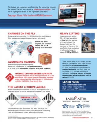 DANGEROUS GOODS REPORT 13
CHANGES ON THE FLY
A new paragraph was added (1.2.8.2) that clariﬁes what happens
if the regulations change while your shipment is in transit.
Bottom line—if the
shipment was compliant
when it left, it’s OK
through to its destination.
ABSORBING READING
When shipping liquid dangerous goods,
section 2.6.5 now allows for the absorbent material
to be either in the intermediate packaging or the outer packaging.
As always, we encourage you to review the upcoming changes
for yourself (which you can do at labelmaster.com/blog), but
we’ve highlighted a few of the signiﬁcant ones here.
See pages 14 and 15 for the latest IATA DGR resources.
THE LATEST LITHIUM LABELS
All the entries for lithium batteries in the List of Dangerous Goods (4.2)
have been revised to indicate the new lithium battery Class 9 label.
HEAVY LIFTING
New provisions in section
5.0.1.12 have been added
to allow (with the approval
of the authorities of the
States of origin and the
operators) for the use of UN
speciﬁcation large packagings
for articles that weigh in
excess of 400 kg (880 lbs.).
This new hazard class label comes into effect January 1, 2017
with a two-year transitional period during which time the existing
Class 9 – Miscellaneous hazard label may still be used.
BANNED ON PASSENGER AIRCRAFT
Among the changes to the List of Dangerous Goods (4.2), the
entry for UN 3480 (lithium batteries) now shows “forbidden”
across columns I and J to reﬂect the April 1, 2016 rule that
restricted UN 3480 to Cargo Aircraft Only.
JANUARY 1, 2017
NEW HAZARD CLASS LABEL
COMES INTO EFFECT
Labelmaster is an ofﬁcial IATA Publication Sales Agent. Our
teams are ready to help answer any and all questions regarding
these changes, and we have the packaging, labels, marks and
documentation you need to stay compliant!1
www.aviationbeneﬁts.org
2
http://www.rita.dot.gov/bts/sites/rita.dot.gov.bts/ﬁles/publications/commodity_ﬂow_survey/2012/hazardous_materials/table1a
3
http://www.phmsa.dot.gov/staticﬁles/PHMSA/DownloadableFiles/Files/app_e.pdf
LEARN MORE
Visit labelmaster.com/iata
for the latest editions of the
DGR and more IATA resources.
These are just a few of the changes you can
expect in the new IATA DGR. There are new
provisions for polymerizing substances
(PI 459), new subsidiary risks assigned to
uranium hexaﬂuoride (yes, both ﬁssile and
non-ﬁssile) (4.2) and new provisions for
calculating the internal pressure of liqueﬁed
gasses charged with a compressed gas in a
cylinder (PI 200).
DANGEROUS GOODS REPORT 13
 