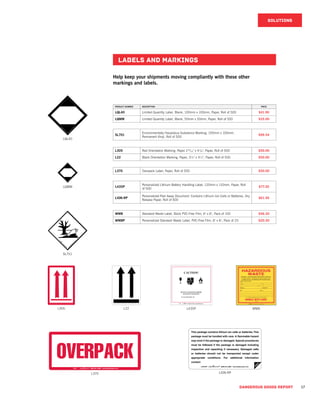 DANGEROUS GOODS REPORT 17
PRODUCT NUMBER DESCRIPTION PRICE
LQL40 Limited Quantity Label, Blank, 100mm x 100mm, Paper, Roll of 500 $41.90
LQMM Limited Quantity Label, Blank, 50mm x 50mm, Paper, Roll of 500 $35.00
SL701
Environmentally Hazardous Substance Marking, 100mm x 100mm,
Permanent Vinyl, Roll of 500
$99.54
L305 Red Orientation Marking, Paper 215
/16" x 41
/8", Paper, Roll of 500 $50.00
L22 Black Orientation Marking, Paper, 3¼" x 4½", Paper, Roll of 500 $50.00
L370 Overpack Label, Paper, Roll of 500 $50.00
L435P
Personalized Lithium Battery Handling Label, 120mm x 110mm, Paper, Roll
of 500
$77.30
LION-RP
Personalized Peel Away Document: Contains Lithium Ion Cells or Batteries, Dry
Release Paper, Roll of 500
$61.50
WM8 Standard Waste Label, Stock PVC-Free Film, 6" x 6", Pack of 100 $46.30
WM8P Personalized Standard Waste Label, PVC-Free Film, 6" x 6", Pack of 25 $20.30
LABELS AND markings
SOLUTIONS
Help keep your shipments moving compliantly with these other
markings and labels.
LQL40
LQMM
SL701
L305 L22 L435P WM8
LION-RPL370
 