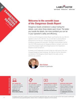 2
Welcome to the seventh issue
of the Dangerous Goods Report
Dangerous Goods compliance is about nailing the
details—even when those details seem trivial. The better
you handle the details, the more confident you can be
in your operation’s safety and efficiency.
In this issue of the Dangerous Goods Report, you’ll examine the new HM-215
regulations down to the millimeter. You can also take our DG Confidence
Assessment to see how your company stands up to the competition in
compliance processes and automation. You’ll get a sneak preview of all the
new 2017 IATA amendments for Dangerous Goods air transport, and revisit
some of the sharpest insights and strongest opinions from September’s
Dangerous Goods Symposium.
As always, we at Labelmaster are here to help you make sense of the ever-
changing Dangerous Goods landscape. We hope you find the information
and solutions in the Dangerous Goods Report to be useful, and we
welcome any questions.
Alan Schoen
President of Labelmaster
GET CONNECTED
For more information on
handling lithium batteries
throughout your DG
supply chain, visit
labelmaster.com/
lithium-battery-shipping.
stay informed
The world of DG is constantly
changing. To find updates
on a wide range of DG
topics, including lithium
battery shipping, visit
labelmaster.com/blog.
hear from our experts
The Master Series is a collection
of short videos that provides
practical perspectives on current
DG issues. For more, visit
labelmaster.com/masterseries.
maintain compliance
From advanced shipping
software to logistics consulting,
Labelmaster Services can help
keep your business on the
right side of DG regulations.
Visit labelmaster.com/services
to learn more.
ONLINERESOURCES
This Dangerous Goods Report is designed to provide accurate information regarding the subject matter covered. Every effort has been made to provide a simplified guide
consistent with the various applicable regulations. However, if there is a discrepancy, the regulations are the final authority.
DANGEROUS
GOODS
REPORT
O
CTO
BER
2016
VOLUME
07
 