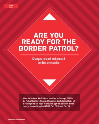 4 DANGEROUS GOODS REPORT
COVER
STORY
DANGEROUS GOODS REPORT4
Are you
ready for the
border patrol?
Changes to label and placard
borders are coming
When the final rule HM-215M was published on January 8, 2015 in
the Federal Register, shippers of Dangerous Goods/hazmat had a lot
of reading to do—95 pages of nine-point type that described a wide
range of changes throughout 49 CFR Part 171 through Part 180.
 
