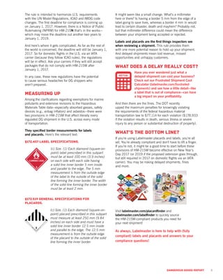 The rule is intended to harmonize U.S. requirements
with the UN Model Regulations, ICAO and IMDG code
changes. The first deadline for compliance is coming up
on January 1, 2017. However, there is a Notice of Public
Rulemaking (NPRM) for HM-215N that’s in the works—
which may move the deadline out another two years to
January 1, 2019.
And here’s where it gets complicated. As far as the rest of
the world is concerned, the deadline will still be January 1,
2017. So for domestic flights in the U.S. via an IATA
carrier (because they follow ICAO rules), the regulations
will be in effect. Ask your carriers if they will still accept
packages that do not comply with HM-215M after
January 1, 2017.
In any case, these new regulations have the potential
to cause serious headaches for DG shippers who
aren’t prepared.
Measuring up
Among the clarifications regarding exemptions for marine
pollutants and extensive revisions to the Hazardous
Materials Table data—especially absorbed gasses, safety
devices (e.g., airbag inflators) and asbestos—there were
two provisions in HM-215M that affect literally every
regulated DG shipment in the U.S. across every mode
of transportation.
They specified border measurements for labels
and placards. Here’s the relevant text:
§172.407 Label specifications.
(c) Size. (1) Each diamond (square-on-
point) label prescribed in this subpart
must be at least 100 mm (3.9 inches)
on each side with each side having
a solid line inner border 5 mm inside
and parallel to the edge. The 5 mm
measurement is from the outside edge
of the label to the outside of the solid
line forming the inner border. The width
of the solid line forming the inner border
must be at least 2 mm.
§172.519 General specifications for
placards.
(c) Size. (1) Each diamond (square-on-
point) placard prescribed in this subpart
must measure at least 250 mm (9.84
inches) on each side and must have a
solid line inner border 12.5 mm inside
and parallel to the edge. The 12.5 mm
measurement is from the outside edge
of the placard to the outside of the solid
line forming the inner border.
It might seem like a small change. What’s a millimeter
here or there? Is having a border 5 mm from the edge of a
label going to save lives, whereas a border 4 mm in would
lead to certain disaster, death and mayhem? Probably not,
but that millimeter difference could mean the difference
between your shipment being accepted or rejected.
Labels and placards are the first things inspectors see
when reviewing a shipment. This rule provides them
with one more potential reason to hold up your shipment.
And delayed shipments mean lost revenue, missed
opportunities and unhappy customers.
What does a delay really cost?
Have you ever wondered just what a
delayed shipment can cost your business?
Check out our Frustrated Shipment Cost
Calculator (labelmaster.com/frustrated-
shipments) and see how a little detail—like
a label that is out of compliance—can have
a big impact on your profitability.
And then there are the fines. The DOT recently
upped the maximum penalties for knowingly violating
the requirements of the federal hazardous material
transportation law to $77,114 for each violation ($178,933
if the violation results in death, serious illness or severe
injury to any person or substantial destruction of property).
What’s the bottom line?
If you’re using Labelmaster placards and labels, you’re all
set. You’re already compliant and don’t have to lift a finger.
If you’re not, it might be a good time to start before these
provisions of HM-215M become effective on New Year’s
Day 2017 (or 2019 if the proposed extension goes through,
but still required in 2017 on domestic flights via an IATA
carrier). You may be risking delayed shipments, fines
and more.
Visit labelmaster.com/placardfinder and
labelmaster.com/labelfinder to quickly source
the HM-215M-compliant products you need for
your next shipment!
As always, Labelmaster is here to help with (fully
compliant) labels and placards and answers to your
compliance questions!
5DANGEROUS GOODS REPORT
 