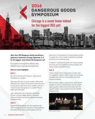 6 DANGEROUS GOODS REPORT
More than 200 Dangerous Goods practitioners
gathered in downtown Chicago September 7–9
for the biggest, most intense DG Symposium yet.
For newbies and long-time veterans alike,
#DGS16 was an eye-opening experience.
Here are some highlights:
Day 1
By 1:00 on the event’s first afternoon, DGS had the
atmosphere of a campfire.
Well, okay, there was no actual campfire. (What would
OSHA say?) But several hazmat trainers shared the kind
of scary stories they’d tell around a campfire, with the
“moral” for each story going up on a big DO THIS or
DON’T DO THAT board.
Later, Labelmaster’s VP of Regulatory Affairs Bob
Richard—a former PHMSA regulator—discussed
“What to Do When the Hazmat Enforcement Inspector
Comes Knocking.”
Day 2
Dangerous Goods attorney Jerry Cox opened the day
with a message about the importance of DG compliance,
and closed the day with a spirited rebuke of the U.S.
Department of Transportation for imposing steep penalties
on people who commit violations without the knowledge
that they’ve done anything wrong.
In between, a distinguished panel of air transport experts
discussed upcoming regulations and the paradigm shift
behind competency-based training.
Day 3
Friday morning’s lithium battery panel included views
from regulators, shippers, battery makers and businesses
like Labelmaster who aim to keep battery shipments
moving compliantly.
We heard sharp insights, strong opinions, good-natured
disagreement and an overwhelming consensus toward
balancing public safety and business sanity within an
imperfect system. It was a grand finish to the best DG
Symposium yet.
Chicago is a sweet home indeed
for the biggest DGS yet!
6 DANGEROUS GOODS REPORT
Bob Richard speaks on Day 3
 