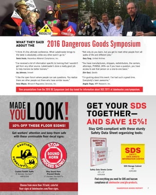 DANGEROUS GOODS REPORT 7
“I think it’s the ultimate conference. What Labelmaster brings to
the table is absolutely unlike any other event I go to.”
Sonia Irusta, Hazardous Material Compliance, Inc.
“I’ve received a lot of information specific to training that I wouldn’t
get from any other source. Labelmaster’s done a really good job
to help trainers be better trainers.”
Jay Johnson, Inmark
“I like the open forum where people can ask questions. You realize
there are other people out there who have similar issues.”
Irena Mayne, Monarch Regulatory Services, Inc.
“Not only do you learn, but you get to meet other people from all
walks of life and different jobs.”
Gary Tung, United Airlines
“You have manufacturers, shippers, redistributors, the carriers,
attorneys, PHMSA, IATA—so if you have a question, you have
access to ask that person on a one-to-one basis.”
Erin Gaul, Geodis
“I’m gushing about this event. I’ve had such a great time.
Everybody’s been awesome.”
Angela Trupo, MPI Research, Inc.
Get workers’ attention and keep them safe
with these unmissable floor decal signs:
Stay GHS-compliant with these sturdy
Safety Data Sheet organizing tools:
Caution Forklift Traffic
8" diameter, Slip-Gard™
HMFS0308
Stop Sound Horn
Proceed Slowly
17" diameter, Slip-Gard™vi
HMFS705
Safety Data Sheets Center
20" x 15"
HZRS409
SDS Storage Cabinet
Kit
HZRS389
10% off these floor signs!
Get your SDS
together—
and save 15%!
What they said
about the 2016 Dangerous Goods Symposium
View presentations from the 2016 DG Symposium (and stay tuned for information about DGS 2017) at labelmaster.com/symposium.
Find everything you need for GHS and hazcom
compliance at labelmaster.com/ghs-products.
Choose from more than 70 bold, colorful
floor signs at labelmaster.com/floor-signs.
 