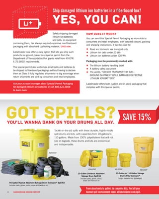 8 DANGEROUS GOODS REPORT
Safely shipping damaged
lithium ion batteries
and cells, or equipment
containing them, has always required expensive non-fiberboard
packaging with absorbent cushioning material. Until now.
Labelmaster now offers a new option that lets you ship such
products via ground, based on a special permit from the
Department of Transportation that grants relief from 49 CFR
§173.185(f) requirements.
The special permit also authorizes small cells and batteries to
be shipped in fiberboard packagings without having to declare
them as Class 9 fully regulated shipments—a big advantage when
return shipments are sent by consumers and retail employees.
How does it work?
You can send this Special Permit Packaging as return kits to
consumers and retail employees, with detailed closure, packing
and shipping instructions. It can be used for:
•	 Road and domestic sea transport only
•	 Lithium ion cells under 20 Wh
•	 Lithium ion batteries under 100 Wh
Packaging must be prominently marked with:
•	 The lithium battery handling label
•	 A battery safety document
•	 The words, “DO NOT TRANSPORT BY AIR –
GROUND SHIPMENT ONLY, DAMAGED/DEFECTIVE
LITHIUM ION BATTERY.”
Labelmaster offers both custom and in-stock packaging that
complies with this special permit.
Ask your account manager about Special Permit Packaging
for damaged lithium ion batteries or call 800.621.5808
to learn more.
Ship damaged lithium ion batteries in a fiberboard box?
95-Gallon Hazmat Absorbent Salvage Drum Overpack™ Spill Kit
Includes pads, gloves, socks, wipes and twist-on lid
Tackle on-the-job spills with these durable, highly visible
spill drums and kits, with capacities from 20 gallons to
110 gallons. Made from 100% polyethylene that will not
rust or degrade, these drums and kits are economical
and indispensable.
8 DANGEROUS GOODS REPORT
Got spills?You’ll wanna bank on your drums all day.
From absorbents to pallets to complete kits, find all your
hazmat spill containment needs at labelmaster.com/spill.
20-Gallon or 110-Gallon Salvage
Drums Poly-Overpack™
Tough, nestable and lightweight
20-Gallon Universal Absorbent
Salvage Drum Spill Kit
Includes pads, gloves, socks,
wipes and twist-on lid
KM1100PKP-2000KSKA20R
KSKA95R
 