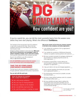 DANGEROUS GOODS REPORT 9
If you’re a sports fan, you can tell the most successful teams from the weaker ones
before they even start playing. What’s the difference? Confidence.
How confident are you?
Add up your answers and see how your company compares
to the best-in-class compliance and safety organizations.
1.	 I can validate the compliance of all my organization’s
DG/hazmat shipments. ___
2.	I can validate the compliance of DG/hazmat shipments
made by my suppliers, business partners and customers. ___
3.	We have consistent processes for packaging, labeling and
documentation for outgoing shipments across my
entire organization. ___
4.	Compliance responsibility is clearly defined and
communicated to all groups, divisions and locations
throughout my organization. ___
5.	I stay up to date on all new and changing regulations. ___
6.	All our required regulatory documents are up to date
and in appropriate locations. ___
7.	Our training plans and records are complete, accurate
and easily located. ___
8.	We have a clearly defined readiness metric for incidents
and employee safety issues. ___
9.	We have identified and taken steps to address the
vulnerabilities that could lead to penalties and civil
liability legal actions resulting from an incident, injuries
or environmental damage. ___
TOTAL:
The members of the winning team have full confidence
in each other to execute their roles. Teams that lack
confidence look like any small setback can send them
into full panic mode.
Dangerous Goods compliance is the same way. When your
team has the infrastructure and knowledge in place to
adapt to regulatory changes, you’re calm and in control.
You know your shipments are fully compliant and safe.
If you’re not confident in your DG compliance?
Panic is right around the corner.
31% of shippers surveyed do not believe their companies
have the right technology in place to meet emerging regulations.*
Take the DG Compliance
Confidence Assessment
The best way to raise your company’s confidence level is
through systematic assessment and process improvement.
You can start with this quick quiz.
Answer the following nine questions
with a number from 5 down to 1:
5: Yes—with strong confidence
4: Yes—but may be missing elements
3: Not sure—depends on the situation
2: No—we definitely need some help
1: No—and this question is making me sweat Turn the page to see what
your score means.
 