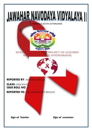 JIBANTALA,SOUTH 24 PARGANAS
BIOLOGY INVESTOGORY PROJECT ON ACQUIRED
IMMUNODEFICIENCY SYNDROM(AIDS)
REPORTED BY :-KAISAR ALI MOLLA
CLASS:-XII(SCIENCE)
CBSE ROLL NO. :-
REPORTED TO:- MS. LAXMI RAI [PGT BIOLOGY]
Sign of. Teacher Sign of. examiner
 