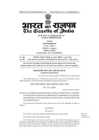 THE INDUSTRIAL RELATIONS CODE, 2020
NO. 35 OF 2020
[28th September, 2020.]
AnAct to consolidate and amend the laws relating to Trade Unions, conditions
of employment in industrial establishment or undertaking, investigation
and settlement of industrial disputes and for matters connected therewith
or incidental thereto.
BE it enacted by Parliament in the Seventy-first Year of the Republic of India as
follows:—
CHAPTER I
PRELIMINARY
1. (1) This Act may be called the Industrial Relations Code, 2020.
(2) It shall extend to the whole of India.
(3) It shall come into force on such date as the Central Government may, by
notification in the Official Gazette appoint; and different dates may be appointed for different
provisions of this Code and any reference in any such provision to the commencement of
this Code shall be construed as a reference to the coming into force of that provision.
Short title,
extent and
commencement.
vlk/kkj.k
EXTRAORDINARY
Hkkx II — [k.M 1
PART II — Section 1
izkf/kdkj ls izdkf'kr
PUBLISHED BY AUTHORITY
lañ 60] ubZ fnYyh] eaxyokj] flrEcj 29] 2020@vkf'ou 7] 1942 ¼'kd½
No. 60] NEW DELHI, TUESDAY, SEPTEMBER 29, 2020/ASVINA 7, 1942 (SAKA)
bl Hkkx esa fHkUu i`"B la[;k nh tkrh gS ftlls fd ;g vyx ladyu ds :i esa j[kk tk ldsA
Separate paging is given to this Part in order that it may be filed as a separate compilation.
MINISTRY OF LAWAND JUSTICE
(Legislative Department)
New Delhi, the 29th September, 2020/Asvina 7, 1942 (Saka)
The following Act of Parliament received the assent of the President on the
28th September, 2020 and is hereby published for general information:—
jftLVªh lañ Mhñ ,yñ—(,u)04@0007@2003—20 REGISTERED NO. DL—(N)04/0007/2003—20
xxxGIDHxxx
xxxGIDExxx
सी.जी.-डी.एल.-अ.-29092020-222118
CG-DL-E-29092020-222118
 