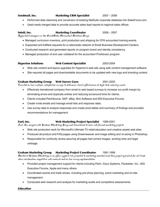 Sendmail, Inc. Marketing CRM Specialist 2007 – 2008
• Performed data cleansing and conversion of existing NetSuite corporate database into SalesForce.com.
• Used newly merged data to provide accurate sales lead reports to regional sales offices.
Intuit, Inc. Marketing Coordinator 2006 – 2007
Supported 5 managers in the QuickBooks Accountant Relations Group.
• Managed curriculum inventory, print production and shipping for CPA accountant training events.
• Supported and fulfilled requests for a nationwide network of Small Business Development Centers.
• Conducted research and generated reports on program brand and identity consistency.
• Managed production of end user collateral for the accountant ProAdvisor program.
Hyperion Solutions Web Content Specialist 2003-2004
• Web site content and layout upgrades for Hyperion's web site using web content management software.
• Site required all pages and downloadable documents to be updated with new logo and branding content.
Graham Marketing Group Web Survey Guru 2001-2003
Executed on-line customer satisfaction surveys to determine client’s effectiveness at high-tech industry events.
• Effectively transitioned company from email to web based surveys to increase our profit margin by
eliminating errors and duplicate entries and reducing turnaround time for clients.
• Clients included PalmSource, SAP, eBay, Brio Software and IDG Executive Forums.
• Create invite emails and manage email lists and response rates.
• Use survey data to analyze responses and create pivot tables and summary of findings and provided
recommendations for management.
Fuel, Inc. Web Marketing Project Specialist 1999-2001
Fuel, Inc. merged with Graham Marketing Group and transitioned to more web focused marketing projects.
• Web site production work for Microsoft’s Ultimate TV retail-education and creative assets web sites.
• Produced all product and FAQ pages using Dreamweaver and image editing and re-sizing in Photoshop.
• Responsible for continuity review assuring all pages had correct images, working links and legal
verbiage.
Graham Marketing Group Marketing Project Coordinator 1991-1999
Started at Graham Marketing in an office support role, promoted to marketing assistant and then project specialist for all trade
show coordination, competitive web research and on-line survey implementation.
• Provided project management support for clients including Palm, Cisco Systems, Packeteer, Inc., IDG
Executive Forums, Apple and many others.
• Coordinated events and trade shows, including pre-show planning, event marketing and on-site
management.
• Conducted web research and analysis for marketing audits and competitive assessments.
Education
 