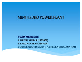MINI HYDRO POWER PLANT
TEAM MEMBERS
R.DEEPU KUMAR [1903006]
B.KARUNAKARAN[1903008]
COURSE COORDINATOR: K.SHEELA SHOBANA RANI
 