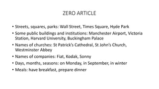 ZERO ARTICLE
• Streets, squares, parks: Wall Street, Times Square, Hyde Park
• Some public buildings and institutions: Manchester Airport, Victoria
Station, Harvard University, Buckingham Palace
• Names of churches: St Patrick’s Cathedral, St John’s Church,
Westminster Abbey
• Names of companies: Fiat, Kodak, Sonny
• Days, months, seasons: on Monday, in September, in winter
• Meals: have breakfast, prepare dinner
 