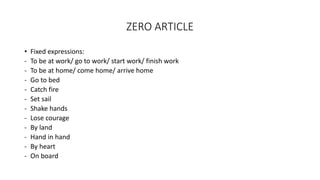ZERO ARTICLE
• Fixed expressions:
- To be at work/ go to work/ start work/ finish work
- To be at home/ come home/ arrive home
- Go to bed
- Catch fire
- Set sail
- Shake hands
- Lose courage
- By land
- Hand in hand
- By heart
- On board
 