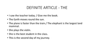 DEFINITE ARTICLE - THE
• I saw the teacher today. / Give me the book.
• The Earth moves round the sun.
• The plane is faster than the train./ The elephant is the largest land
mammal.
• She plays the violin.
• She is the best student in the class.
• This is the second day of my journey.
 
