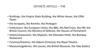 DEFINITE ARTICLE – THE
• Buildings: the Empire State Building, the White House, the Eiffel
Tower
• the Acropolis, the Kremlin, the Pentagon
• Institutions: the European Union, the BBC, the Red Cross, the FBI, the
British Council, the Ministry of Defence, the Houses of Parliament
• Hotels/restaurants: the Majestic, the Sheraton Hotel, the Bombay
Restaurant
• Cinemas/theatres: the Odeon (Cinema), the Royal Theatre
• Museums/galleries: the Louvre, the British Museum, the Tate Gallery
 