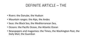 DEFINITE ARTICLE – THE
• Rivers: the Danube, the Hudson
• Mountain ranges: the Alps, the Andes
• Seas: the Black Sea, the Mediterranean Sea,
• Oceans: the Pacific Ocean, the Atlantic Ocean
• Newspapers and magazines: the Times, the Washington Post, the
Daily Mail, the Guardian
 