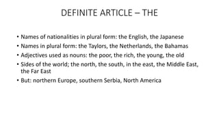DEFINITE ARTICLE – THE
• Names of nationalities in plural form: the English, the Japanese
• Names in plural form: the Taylors, the Netherlands, the Bahamas
• Adjectives used as nouns: the poor, the rich, the young, the old
• Sides of the world; the north, the south, in the east, the Middle East,
the Far East
• But: northern Europe, southern Serbia, North America
 