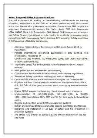 Roles, Responsibilities & Accountabilities:
Practical experience of working in manufacturing environments on training,
education, consultancy in the field of accident prevention and environment
protection. Liaison with government Authorities. Frame annual EHS targets and
objectives. Environmental clearance EIA, Safety Audit, DMP, Risk Assessment
(QRA, HAZOP, Mock drill, Presentation Skill ,Overall EHS Management strategies.
Job Safety Studies, Maintaining records relating to accidents, to promote safety
committees, Safety campaigns, Safety training, PPE sampling, Safety inspection,
EHS Plan/Actual ,Statutory Compliance.
• Additional responsibility of Environment added since August 2012 for
Powertrain.
• Possess International recognized qualification of EHS auditing from
International Registered of
Certificated Lead Auditors. ISO 9001:2000 (QMS) ISO 14001:2004 (EMS)
& 18001:1999 (OHSAS).
• To prepare Safety MIS and Business Plan Presentation Plan Vs. Actual
monthly
• Work permit system enforcement and updating.
• Compliance of Environment & Safety norms and statutory regulations.
• To conduct Safety committee meeting and work as secretary.
• Carry out Risk Analysis and Assessment to mitigate the consequences.
• Organize and lead training program on Disaster Management Plan, Mock
drill, Roll Calls at emergency assembly point, emergency evacuation route
plan.
• Review MSDS to ensure antidotes of chemicals and safety measures.
• Implementation of ISO-9001:2000, ISO-14001:2004 & OHSAS-
18001:2000 formulating SOPs, IMP and WI for third party & Surveillance
audit..
• Develop and maintain global EH&S management systems
• Design and optimize EH&S programs for specific businesses and facilities
• Designing and installation of all type of safety and fire prevention or
protection systems
• And others “law of land” as duties of Safety Officers laid down in the Act
and Rules
 