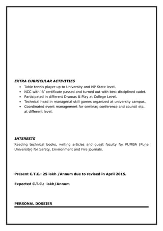 EXTRA CURRICULAR ACTIVITIES
• Table tennis player up to University and MP State level.
• NCC with ‘B’ certificate passed and turned out with best disciplined cadet.
• Participated in different Dramas & Play at College Level.
• Technical head in managerial skill games organized at university campus.
• Coordinated event management for seminar, conference and council etc.
at different level.
INTERESTS
Reading technical books, writing articles and guest faculty for PUMBA (Pune
University) for Safety, Environment and Fire journals.
Present C.T.C.: 25 lakh /Annum due to revised in April 2015.
Expected C.T.C.: lakh/Annum
PERSONAL DOSSIER
 