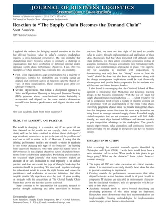 Reaction to “The Supply Chain Becomes the Demand Chain”
Scott Saunders
HAVI Global Solutions
I applaud the authors for bringing needed attention to the idea
that driving business value in today’s complex marketplace
requires a cross-functional perspective. The silo mentality that
characterizes many business schools is similarly a challenge in
organizations that have conﬂicting or differing internal and/or
extended supply chain performance objectives. I can offer two
examples of where industry has overcome this silo mentality.
• First, some organizations align compensation for a majority of
employees. Metrics for proﬁtability and working capital are
aligned and consistent across all functions and the shared ser-
vices of these organizations. These common goals drive col-
laborative behavior.
• Second, organizations that follow a disciplined approach to
Sales and Operations Planning or Integrated Business Planning
(IBP) processes where cross-functional senior leadership is
accountable and aligned on the same metrics demonstrate
overall better business performance and aligned decision mak-
ing.
How can academia learn from these successes?
SILOS, THE ACADEMY, AND PRACTICE
The world is changing, it is complex, and if we spend all our
time focused on the words we use (supply chain vs. demand
chain) will we be better enabled to address these challenges? I
urge academic researchers to get to the root of the problem and
send out a call to action to ﬁx it! However, I worry that the
existing performance metrics and rewards systems in academia
do not foster changing this type of silo behavior. The learning
from successful businesses who have achieved mature levels of
IBP processes is that aligned objectives across disciplines/depart-
ments foster collaborative approaches. Publishing and research in
the so-called “right journals” that many business leaders are
unaware of or lack inclination to read regularly is an archaic
practice and does not create the type of thought leadership that
academia should be providing. We must work together to change
this educational model to create the right forums and venues for
practitioners and academics to cocreate initiatives that drive
tangible results. My experience over the past 10 years working
on projects with the researchers at The Global Supply Chain
Forum has shown me that this can be achieved.
There continues to be opportunities for academic research to
provide thought leadership and drive innovation in business
practices. But, we must not lose sight of the need to provide
value to society through implementation and application of these
ideas. Businesses ﬁnd that when presented with difﬁcult supply
chain problems, we often utilize consulting companies instead of
academic institutions because consultants have formalized meth-
odology and implementation approaches in place. The opportu-
nity for academia to integrate with corporations by
demonstrating not only how the “theory” works or how the
“math” should be done but also how to implement along with
the change management implications could be both ﬁnancially
advantageous and provide better preparation for the students who
will become our future business leaders.
I also found it encouraging that the Cranﬁeld School of Man-
agement is integrating their Marketing and Logistics teaching
groups in the business community. With the war on talent for
supply chain/demand chain/marketing . . . . . . talent whatever we
call it, companies need to have a supply of students coming out
of universities with an understanding of the entire value chain.
University programs should strive to provide managerial educa-
tion that integrates across functions the same way industries are
being forced to manage extended supply chains. Extended supply
chains/companies that are not customer centric will fail. Addi-
tionally, we must align demand fulﬁllment and demand creation
to gain competitive advantage in the marketplace. The growth,
margin improvement, value cocreation, and continuous improve-
ments provided by this change in perspective are key to business
success.
RESEARCH INTO ACTION
After reviewing the potential research agenda identiﬁed by
Christopher and Ryals (2014), I wish there would have been a
more extensive call to action. What needs to take place to get
things going? What are the obstacles? Some points, however,
resonate strongly:
• The topics of IBP and value cocreation are critical consider-
ations. It is important to not only identify these ideas but also
to provide a roadmap to implement.
• Creating models for performance measurements that drive
aligned behavior across functions could be of great beneﬁt to
companies. If students are educated in environments character-
ized by functional boundaries, this silo perspective will be car-
ried on into their careers.
• Academic research needs to move beyond describing and
developing platforms of why these things are important.
Researchers must demonstrate that their recommendations are
implementable. Creating methodologies for implementation
would engage greater business involvement.
Corresponding author:
Scott Saunders, Supply Chain Integration, HAVI Global Solutions,
Downers Grove, IL, USA; E-mail: ssaunders@havigs.com
Journal of Business Logistics, 2014, 35(2): 153–154
© Council of Supply Chain Management Professionals
 