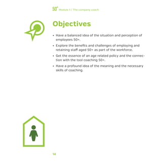 14
Module 1 / The company coach
Objectives
•• Have a balanced idea of the situation and perception of
employees 50+.
•• Explore the benefits and challenges of employing and
retaining staff aged 50+ as part of the workforce.
•• Get the essence of an age related policy and the connec-
tion with the tool coaching 50+.
•• Have a profound idea of the meaning and the necessary
skills of coaching.
 