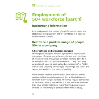 15
Module 1 / The company coach
Employment of
50+ workforce (part 1)
Background information
As a background, the trainer gives information, facts and
statistics on employment of 50+ workforce in a national
and European context.
Reinforce a positive image of people
50+ in a company
1. Stereotypes and prejudices reduced
The negative image of workers aged 50+ in society and
companies often prevents the recruitment and retention
of these persons. Prejudices as “older workers don’t fit in
an energetic and fast-paced workplace”, “they can’t keep
up and don’t want to work as hard as is required” or “older
workers are unwilling to share job knowledge and skills” are
deeply embedded in the fabric of society.
Nevertheless there is evidence that older workers exhibit
greater motivation and engagement in a stimulating envi-
ronment than younger workers. They may require somewhat
more time to learn a new skill or process, evidence indicates
they have greater retention, higher learning achievement
and are far more likely to complete their field of study.
 