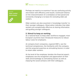 16
Module 1 / The company coach
Perhaps we need to re-examine if we are confusing activity
and motion with efficiency and results. Continued reliance
on the characterization of a workplace as fast-paced and
constantly changing is no basis for excluding older job
seekers.
Older workers are also essential in ‘knowledge transfer’ to
their younger colleagues. Observation indicates that older
workers are exceptionally effective at sharing information
and guiding younger colleagues.
2. Stimuli to keep on working
At a national level: to keep older workforce engaged, most
European countries have introduced measures to reduce
labour costs for employers.
At company level: companies, especial SME’s, see the
technical competences, the familiarity with the company
and the acquired expertise as stimulating factors in order
to retain older workers.
At the level of the employee: besides the financial aspect,
employees see the recognition and appreciation of their
skills and knowledge as stimulating factors as well as
enjoying the social contacts with their colleagues.
Article
Older worker
stereotypes
 