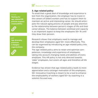 17
Module 1 / The company coach
3. Age related policy
To avoid that a great deal of knowledge and experience is
lost from the organization, the employer has to invest in
the careers of (older) workers and has to support them to
maintain an active and interesting career. He should antici-
pate the natural aging process of people and pay attention
to the relationship between person’s stages of life and their
career phases. The balance between workload and capacity
is an important aspect to keep the employees 50+ fit until
they draw their pension.
Research shows that employers need to manage and
develop their employees aged 50+ more effectively. This
can be organised by introducing an age-related policy into
the company.
The age-related policy aims to retain and optimize com-
petences, knowledge and experience of employees,
taking into account changing needs and abilities of every
employee. This HR policy is not only directed towards
‘older’ employees, but covers all ages and therefore all life
stages.
Evidence has shown that age-related policy leads to more
appreciation and a stronger motivation of the employees.
50+ Innovative Coaching is meant to be a tool to enhance
the employability of workers aged 50+ by coaching in a
solution focused way.
Article
Waiting for
age related HR
policies support
employability
pdf
Age diversity
practices
in Belgian
organisations
 