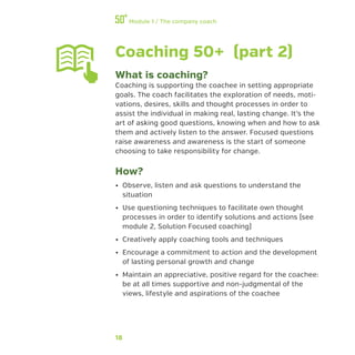 18
Module 1 / The company coach
Coaching 50+ (part 2)
What is coaching?
Coaching is supporting the coachee in setting appropriate
goals. The coach facilitates the exploration of needs, moti-
vations, desires, skills and thought processes in order to
assist the individual in making real, lasting change. It’s the
art of asking good questions, knowing when and how to ask
them and actively listen to the answer. Focused questions
raise awareness and awareness is the start of someone
choosing to take responsibility for change.
How?
•• Observe, listen and ask questions to understand the
situation
•• Use questioning techniques to facilitate own thought
processes in order to identify solutions and actions (see
module 2, Solution Focused coaching)
•• Creatively apply coaching tools and techniques
•• Encourage a commitment to action and the development
of lasting personal growth and change
•• Maintain an appreciative, positive regard for the coachee:
be at all times supportive and non-judgmental of the
views, lifestyle and aspirations of the coachee
 