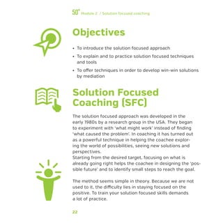 22
Module 2 / Solution focused coaching
Objectives
•• To introduce the solution focused approach
•• To explain and to practice solution focused techniques
and tools
•• To offer techniques in order to develop win-win solutions
by mediation
Solution Focused
Coaching (SFC)
The solution focused approach was developed in the
early 1980s by a research group in the USA. They began
to experiment with ‘what might work’ instead of finding
‘what caused the problem’. In coaching it has turned out
as a powerful technique in helping the coachee explor-
ing the world of possibilities, seeing new solutions and
perspectives.
Starting from the desired target, focusing on what is
already going right helps the coachee in designing the ‘pos-
sible future’ and to identify small steps to reach the goal.
The method seems simple in theory. Because we are not
used to it, the difficulty lies in staying focused on the
positive. To train your solution focused skills demands
a lot of practice.
 