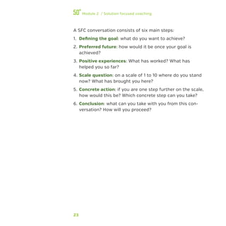 23
Module 2 / Solution focused coaching
A SFC conversation consists of six main steps:
1.	 Defining the goal: what do you want to achieve?
2.	Preferred future: how would it be once your goal is
achieved?
3.	Positive experiences: What has worked? What has
helped you so far?
4.	Scale question: on a scale of 1 to 10 where do you stand
now? What has brought you here?
5.	 Concrete action: if you are one step further on the scale,
how would this be? Which concrete step can you take?
6.	Conclusion: what can you take with you from this con-
versation? How will you proceed?
 