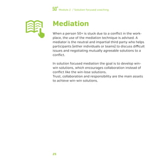 25
Module 2 / Solution focused coaching
Mediation
When a person 50+ is stuck due to a conflict in the work-
place, the use of the mediation technique is advised. A
mediator is the neutral and impartial third party who helps
participants (either individuals or teams) to discuss difficult
issues and negotiating mutually agreeable solutions to a
conflict.
In solution focused mediation the goal is to develop win-
win solutions, which encourages collaboration instead of
conflict like the win-lose solutions.
Trust, collaboration and responsibility are the main assets
to achieve win-win solutions.
 