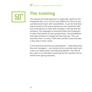 26
Module 2 / Solution focused coaching
The training
The solution focused approach is especially useful for the
employees 50+, as it can be more difficult for them to see
a professional future with ‘possibilities’. It can be that they
stay focused on the past experiences and expertise with-
out knowing how to cope with changes in the job and the
company. The language of solutions helps the employees
to open themselves to new perspectives, new possibilities
and opportunities to change the way they act. This can
motivate them ‘to move’ from their comfort zone and take
a new step in their career.
In the practical sessions the participants — especially when
they are managers — are trained to be a neutral coach with
a focus on observation and listening abilities. The role of
the coach is to stimulate ownership by the coachee and to
refrain from giving solutions.
 