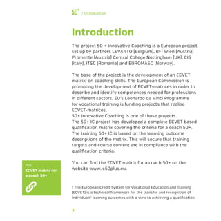 3
﻿/ Introduction
Introduction
The project 50 + Innovative Coaching is a European project
set up by partners LEVANTO (Belgium), BFI Wien (Austria)
Promente (Austria) Central College Nottingham (UK), CIS
(Italy), ITSC (Romania) and EUROMASC (Norway).
The base of the project is the development of an ECVET-
matrix1
on coaching skills. The European Commission is
promoting the development of ECVET-matrices in order to
describe and identify competences needed for professions
in different sectors. EU’s Leonardo da Vinci Programme
for vocational training is funding projects that realise
ECVET-matrices.
50+ Innovative Coaching is one of those projects.
The 50+ IC project has developed a complete ECVET based
qualification matrix covering the criteria for a coach 50+.
The training 50+ IC is based on the learning outcome
descriptions of the matrix. This will secure that training
targets and course content are in compliance with the
qualification criteria.
You can find the ECVET matrix for a coach 50+ on the
website www.ic50plus.eu.
1 The European Credit System for Vocational Education and Training
(ECVET) is a technical framework for the transfer and recognition of
individuals’ learning outcomes with a view to achieving a qualification.
Pdf
ECVET matrix for
a coach 50+
 