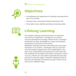 30
Module 3 / Lifelong learning
Objectives
•• To emphasize the importance of Lifelong Learning and its
role in our society.
•• To know how to stimulate Lifelong Learning for 50+
•• To be able to test, identify and discuss learning styles.
Lifelong Learning
For decades Lifelong Learning has been an important
instrument to implement in companies as a human
resource development strategy. Within the EU a strategic
framework has been developed as a basis for European
cooperation in education and training.
Nowadays Lifelong Learning is becoming more and more
important in our careers: employees have to cope with
new technological approaches and IT-applications, they
have more responsibility and autonomy in their jobs and
the workload can be higher than before. Moreover a career
is not as uniform as it was before especially because peo-
ple have to work for longer. Therefore employees have to
become more flexible and need to be open to learn at all
times and in different ways.
 