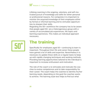 31
Module 3 / Lifelong learning
Lifelong Learning is the ongoing, voluntary, and self-mo-
tivated pursuit of knowledge and skills for either personal
or professional reasons. For companies it is important to
monitor the acquired knowledge of their employees either
by formal or informal learning and to stimulate opportuni-
ties to sharpen their skills.
Regarding the 50+ workforce the company has to be aware
that people aged 50+ are a heterogeneous group with a
variety of accumulated job experiences, life topics and
learning experiences. This makes an individual approach
necessary.
The training
Specifically for employees aged 50 + continuing to learn is
important. Throughout their life and career these people
have gained a lot of skills and expertise. Nevertheless it is
necessary to update these skills on a regular basis to keep
up with rapidly changing techniques and working methods.
Providing learning opportunities tailored to the individual is
important to increase enthusiasm and motivation.
The role of the coach is to stimulate and motivate the coa-
chee to evolve competences and to take responsibility for
their career. The coach helps the coachee to identify his/her
learning needs, depending on the goal the coachee wants
to achieve. The learning style test helps to find out what
 
