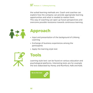 32
Module 3 / Lifelong learning
the suited learning methods are. Coach and coachee can
explore how the company can provide appropriate learning
opportunities and what is needed to realize them.
This way of coaching can open up future perspectives and
overcome possible resistance towards continuous learning.
Approach
•• Input and presentation of the background of Lifelong
Learning
•• Exchange of business experiences among the
participants
•• Apply the learning style test
Tools
Learning style test: can be found on various education and
psychological platforms. Interesting tests are for example
the test elaborated by Honey and Mumford, Halb and Kolb.
Go to the test
 