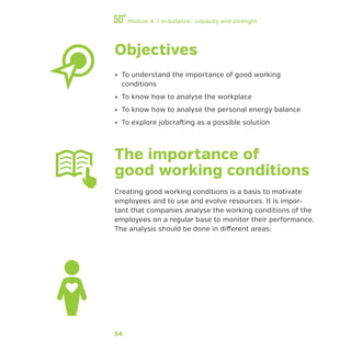 34
Module 4 / In balance: capacity and strength
Objectives
•• To understand the importance of good working
conditions
•• To know how to analyse the workplace
•• To know how to analyse the personal energy balance
•• To explore jobcrafting as a possible solution
The importance of
good working conditions
Creating good working conditions is a basis to motivate
employees and to use and evolve resources. It is impor-
tant that companies analyse the working conditions of the
employees on a regular base to monitor their performance.
The analysis should be done in different areas:
 