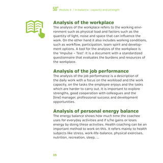 35
Module 4 / In balance: capacity and strength
Analysis of the workplace
The analysis of the workplace refers to the working envi-
ronment such as physical load and factors such as the
quantity of light, noise and space that can influence the
work. On the other hand it also includes working conditions,
such as workflow, participation, team spirit and develop-
ment options. A tool for the analysis of the workplace is
the ‘Impulse – Test’: It is a document with a standardized
questionnaire that evaluates the burdens and resources of
the workplace.
Analysis of the job performance
The analysis of the job performance is a description of
the daily work with a focus on the workload and the work
capacity, on the tasks the employee enjoys and the tasks
which are harder to carry out. It is important to explore
strengths, good cooperation with colleagues and the
(line) manager, professional success and development
opportunities.
Analysis of personal energy balance
The energy balance shows how much time the coachee
uses for everyday activities and if s/he gains or loses
energy by doing these activities. Health coaching can be an
important method to work on this. It refers mainly to health
subjects like stress, work-life-balance, physical exercises,
nutrition, recreation, sleep, ...
 