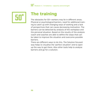 36
Module 4 / In balance: capacity and strength
The training
The obstacles for 50+ workers may lie in different areas.
Physical or psychological barriers, need for additional train-
ing to catch up with changing ways of working and a lack
of perspectives that can cause decreasing motivation. The
barriers can be detected by analysis of the workplace and
the personal situation. Based on the results of the analysis
coach and coachee are able to define the steps that can
be taken to improve the situation and overcome possible
barriers.
There are different ways to do this. The Solution focused
way helps to visualise the ‘perfect situation’ and to open
up the way to get there. Also other tools help to analyse
barriers and go for a solution.
 