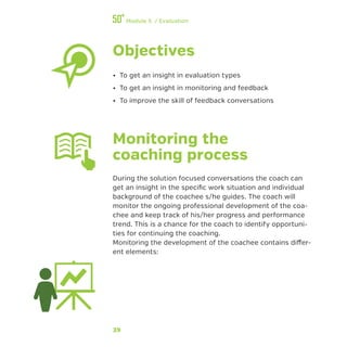 39
Module 5 / Evaluation
Objectives
•• To get an insight in evaluation types
•• To get an insight in monitoring and feedback
•• To improve the skill of feedback conversations
Monitoring the
coaching process
During the solution focused conversations the coach can
get an insight in the specific work situation and individual
background of the coachee s/he guides. The coach will
monitor the ongoing professional development of the coa-
chee and keep track of his/her progress and performance
trend. This is a chance for the coach to identify opportuni-
ties for continuing the coaching.
Monitoring the development of the coachee contains differ-
ent elements:
 
