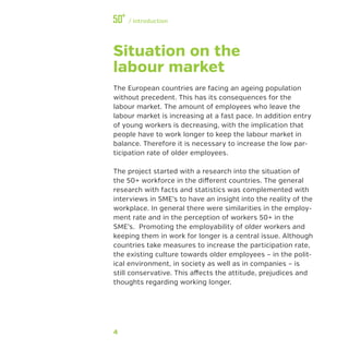 4
﻿/ Introduction
Situation on the
labour market
The European countries are facing an ageing population
without precedent. This has its consequences for the
labour market. The amount of employees who leave the
labour market is increasing at a fast pace. In addition entry
of young workers is decreasing, with the implication that
people have to work longer to keep the labour market in
balance. Therefore it is necessary to increase the low par-
ticipation rate of older employees.
The project started with a research into the situation of
the 50+ workforce in the different countries. The general
research with facts and statistics was complemented with
interviews in SME’s to have an insight into the reality of the
workplace. In general there were similarities in the employ-
ment rate and in the perception of workers 50+ in the
SME’s. Promoting the employability of older workers and
keeping them in work for longer is a central issue. Although
countries take measures to increase the participation rate,
the existing culture towards older employees – in the polit-
ical environment, in society as well as in companies – is
still conservative. This affects the attitude, prejudices and
thoughts regarding working longer.
 