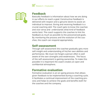 40
Module 5 / Evaluation
Feedback
Basically feedback is information about how we are doing
in our efforts to reach a goal. Constructive feedback is
delivered with respect and a genuine desire to assist an
individual to improve. Giving and receiving feedback is a
crucial coaching skill. The coach gets to know the coachee
and vice-versa and understands what kind of feedback
works best. The coach supports the coachee to link the
feedback as much as possible to the preconceived goals.
By monitoring the process and the evolution of the coa-
chee, the coach can respond appropriately.
Self-assessment
Through self-assessment the coachee gradually gets more
self-insight and understanding of his/her own abilities and
performance. We must not forget a person often is well
aware of the own strengths and weaknesses. The focus
of the self-assessment is gaining ownership. To make this
possible it is important the coach creates an open and
confidential atmosphere.
Formative evaluation
Formative evaluation is an on-going process that allows
given feedback to be implemented during a coaching cycle.
It facilitates a continual improvement of the coaching pro-
cess and helps to achieve the goals and benefits both for
the coachee and the company.
 
